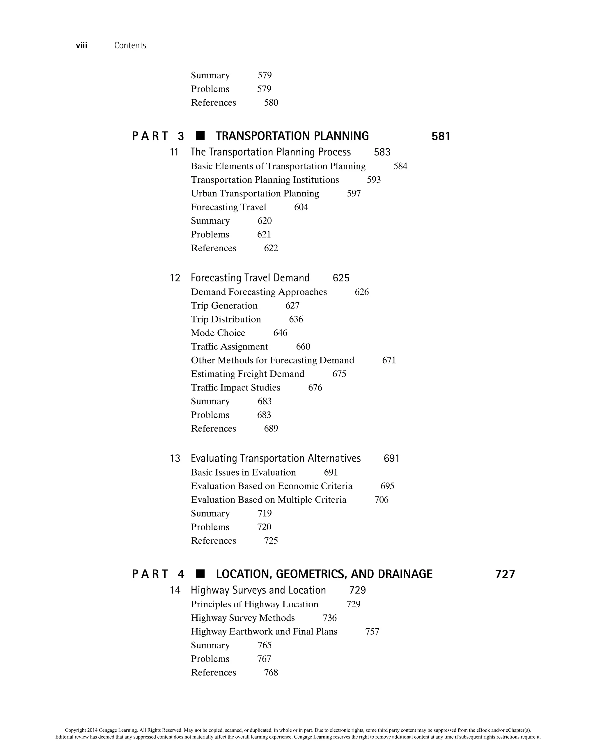 Summary 579
Problems 579
References 580
P A R T 3  TRANSPORTATION PLANNING 581
11 The Transportation Planning Process 583
Basic Elements of Transportation Planning 584
Transportation Planning Institutions 593
Urban Transportation Planning 597
Forecasting Travel 604
Summary 620
Problems 621
References 622
12 Forecasting Travel Demand 625
Demand Forecasting Approaches 626
Trip Generation 627
Trip Distribution 636
Mode Choice 646
Traffic Assignment 660
Other Methods for Forecasting Demand 671
Estimating Freight Demand 675
Traffic Impact Studies 676
Summary 683
Problems 683
References 689
13 Evaluating Transportation Alternatives 691
Basic Issues in Evaluation 691
Evaluation Based on Economic Criteria 695
Evaluation Based on Multiple Criteria 706
Summary 719
Problems 720
References 725
P A R T 4  LOCATION, GEOMETRICS, AND DRAINAGE 727
14 Highway Surveys and Location 729
Principles of Highway Location 729
Highway Survey Methods 736
Highway Earthwork and Final Plans 757
Summary 765
Problems 767
References 768
viii Contents
Copyright 2014 Cengage Learning. All Rights Reserved. May not be copied, scanned, or duplicated, in whole or in part. Due to electronic rights, some third party content may be suppressed from the eBook and/or eChapter(s).
Editorial review has deemed that any suppressed content does not materially affect the overall learning experience. Cengage Learning reserves the right to remove additional content at any time if subsequent rights restrictions require it.
 