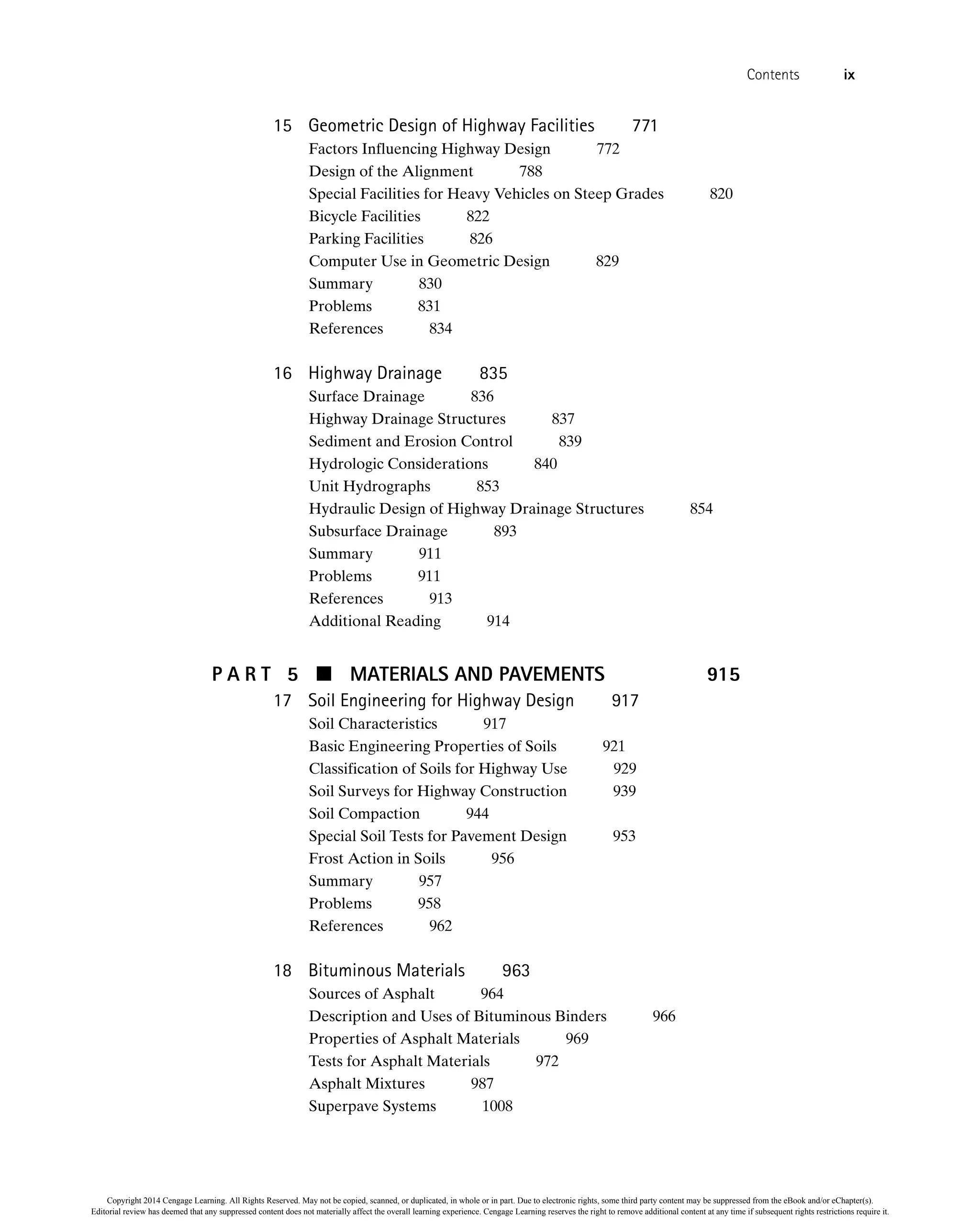 15 Geometric Design of Highway Facilities 771
Factors Influencing Highway Design 772
Design of the Alignment 788
Special Facilities for Heavy Vehicles on Steep Grades 820
Bicycle Facilities 822
Parking Facilities 826
Computer Use in Geometric Design 829
Summary 830
Problems 831
References 834
16 Highway Drainage 835
Surface Drainage 836
Highway Drainage Structures 837
Sediment and Erosion Control 839
Hydrologic Considerations 840
Unit Hydrographs 853
Hydraulic Design of Highway Drainage Structures 854
Subsurface Drainage 893
Summary 911
Problems 911
References 913
Additional Reading 914
P A R T 5  MATERIALS AND PAVEMENTS 915
17 Soil Engineering for Highway Design 917
Soil Characteristics 917
Basic Engineering Properties of Soils 921
Classification of Soils for Highway Use 929
Soil Surveys for Highway Construction 939
Soil Compaction 944
Special Soil Tests for Pavement Design 953
Frost Action in Soils 956
Summary 957
Problems 958
References 962
18 Bituminous Materials 963
Sources of Asphalt 964
Description and Uses of Bituminous Binders 966
Properties of Asphalt Materials 969
Tests for Asphalt Materials 972
Asphalt Mixtures 987
Superpave Systems 1008
Contents ix
Copyright 2014 Cengage Learning. All Rights Reserved. May not be copied, scanned, or duplicated, in whole or in part. Due to electronic rights, some third party content may be suppressed from the eBook and/or eChapter(s).
Editorial review has deemed that any suppressed content does not materially affect the overall learning experience. Cengage Learning reserves the right to remove additional content at any time if subsequent rights restrictions require it.
 