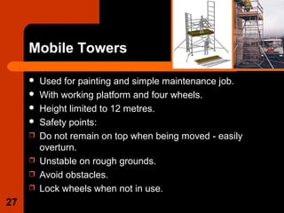 Mobile Towers
 Used for painting and simple maintenance job.
 With working platform and four wheels.
 Height limited to 12 metres.
 Safety points:
 Do not remain on top when being moved - easily
overturn.
 Unstable on rough grounds.
 Avoid obstacles.
 Lock wheels when not in use.
27
 