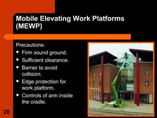 Mobile Elevating Work Platforms
(MEWP)
Precautions:
 Firm sound ground.
 Sufficient clearance.
 Barrier to avoid
collision.
 Edge protection for
work platform.
 Controls of arm inside
the cradle.
28
 