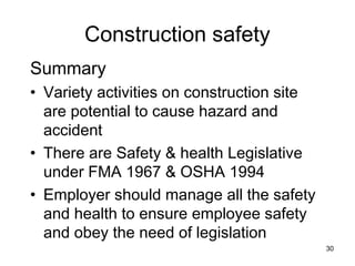 Construction safety
Summary
• Variety activities on construction site
are potential to cause hazard and
accident
• There are Safety & health Legislative
under FMA 1967 & OSHA 1994
• Employer should manage all the safety
and health to ensure employee safety
and obey the need of legislation
30
 