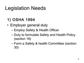 Legislation Needs
1) OSHA 1994
• Employer general duty
– Employ Safety & Health Officer
– Duty to formulate Safety and Health Policy
(section 16)
– Form a Safety & health Committee (section
30)
6
 