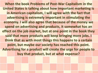 When the book Problems of Post-War Capitalism in the
United States is talking about how important marketing is
   in American capitalism, I will agree with the fact that
   advertising is extremely important in stimulating the
 economy. I will also agree that because of the money we
  spend on advertising and products, it somewhat has an
effect on the job market, but at one point in the book they
  said that more products will keep bringing more jobs. I
  think that as with most things this happens to a certain
    point, but maybe our society has reached this point.
Advertising for a product will create the urge for people to
           buy that product, but at what expense?
 