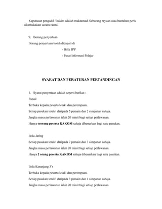 Keputusan pengadil / hakim adalah muktamad. Sebarang rayuan atau bantahan perlu
dikemukakan secara rasmi.


   9. Borang penyertaan
   Borang penyertaan boleh didapati di
                             - Bilik JPP
                             - Pusat Informasi Pelajar




             SYARAT DAN PERATURAN PERTANDINGAN


   1. Syarat penyertaan adalah seperti berikut :
   Futsal
   Terbuka kepada peserta lelaki dan perempuan.
   Setiap pasukan terdiri daripada 5 pemain dan 2 simpanan sahaja.
   Jangka masa perlawanan ialah 20 minit bagi setiap perlawanan.
   Hanya seorang peserta KAKOM sahaja dibenarkan bagi satu pasukan.


   Bola Jaring
   Setiap pasukan terdiri daripada 7 pemain dan 3 simpanan sahaja.
   Jangka masa perlawanan ialah 20 minit bagi setiap perlawanan.
   Hanya 2 orang peserta KAKOM sahaja dibenarkan bagi satu pasukan.


   Bola Keranjang 3’s
   Terbuka kepada peserta lelaki dan perempuan.
   Setiap pasukan terdiri daripada 3 pemain dan 1 simpanan sahaja.
   Jangka masa perlawanan ialah 20 minit bagi setiap perlawanan.
 