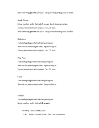 Hanya seorang peserta KAKOM sahaja dibenarkan bagi satu pasukan.


Sepak Takraw
Setiap pasukan terdiri daripada 3 pemain dan 1 simpanan sahaja.
Format permainan terdiri daripada 3 set, 21 mata
Hanya seorang peserta KAKOM sahaja dibenarkan bagi satu pasukan


Badminton
Terbuka kepada peserta lelaki dan perempuan.
Hanya acara perseorangan sahaja dipertandingkan.
Format permainan terdiri daripada 2 set, 21 mata.


Ping Pong
Terbuka kepada peserta lelaki dan perempuan.
Hanya acara perseorangan sahaja dipertandingkan.
Format permainan terdiri daripada 2 set, 21 mata.


Catur
Terbuka kepada peserta lelaki dan perempuan.
Hanya acara perseorangan sahaja dipertandingkan




Scrabble
Terbuka kepada peserta lelaki dan perempuan.
Setiap pasukan terdiri daripada 2 peserta


   1.9 Fantasy “Snake and Ladder”
        1.9.1 Terbuka kepada peserta lelaki dan perempuan.
 