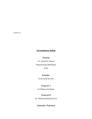Lampiran A




              Jawatankuasa Induk


                      Penaung
                Pn. Azuyah bt. Hassan
              Pengarah Kolej Matrikulasi
                        Perlis


                     Penasihat
                Tn Hj Azemi bin Abu


                    Pengerusi I
                En Shahrom bin Shaari


                    Pengerusi II
             En Mohammad Riyad bin Isa


               Setiausaha / Penyelaras
 