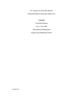 En. Yusmeer @ Amir Bin Othman
             Mohamad Khairul Nizam Bin Abdul Aziz


                            Urusetia
                       Unit Kokorikulum
                        Exco - Exco JPP
                   AJK Sukan & Kebudayaan
                 Pelajar Kolej Matrikulasi Perlis




Lampiran B
 