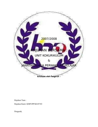 2007/2008



                 ANJURAN BERSAMA :
                     UNIT KOKURIKULUM
                                   &
        JAWATANKUASA PERWAKILAN PELAJAR


                        Kelulusan oleh Pengarah :




Rujukan Tuan :
Rujukan Kami :KMP/JPP/KS/07/03


Pengarah,
 