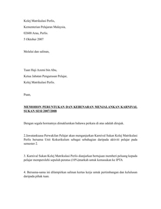 Kolej Matrikulasi Perlis,
Kementerian Pelajaran Malaysia,
02600 Arau, Perlis.
5 Oktober 2007


Melalui dan salinan,




Tuan Haji Azemi bin Abu,
Ketua Jabatan Pengurusan Pelajar,
Kolej Matrikulasi Perlis.


Puan,


MEMOHON PERUNTUKAN DAN KEBENARAN MENJALANKAN KARNIVAL
SUKAN SESI 2007/2008


Dengan segala hormatnya dimaklumkan bahawa perkara di atas adalah dirujuk.


2.Jawatankuasa Perwakilan Pelajar akan menganjurkan Karnival Sukan Kolej Matrikulasi
Perlis bersama Unit Kokurikulum sebagai sebahagian daripada aktiviti pelajar pada
semester 2.


3. Karnival Sukan Kolej Matrikulasi Perlis dianjurkan bertujuan memberi peluang kepada
pelajar memperolehi sepuluh peratus (10%)markah untuk kemasukan ke IPTA


4. Bersama-sama ini dilampirkan salinan kertas kerja untuk pertimbangan dan kelulusan
daripada pihak tuan.
 