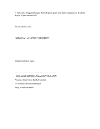 5. Kerjasama dan pertimbangan daripada pihak puan amat kami harapkan dan didahului
dengan ucapan terima kasih.




Sekian, terima kasih.




“KEIMANAN MENJANA PERUBAHAN”




Yang menjalankan tugas,




……………………………………………………….
( MOHAMAD KHAIRUL NIZAM BIN ABD AZIZ )
Pengerusi Exco Sukan dan Kebudayaan.
Jawatankuasa Perwakilan Pelajar,
Kolej Matrikulasi Perlis.
 