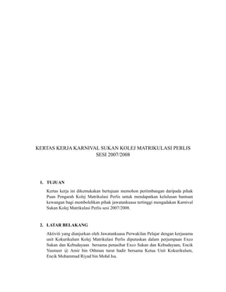 KERTAS KERJA KARNIVAL SUKAN KOLEJ MATRIKULASI PERLIS
                    SESI 2007/2008




 1. TUJUAN
   Kertas kerja ini dikemukakan bertujuan memohon pertimbangan daripada pihak
   Puan Pengarah Kolej Matrikulasi Perlis untuk mendapatkan kelulusan bantuan
   kewangan bagi membolehkan pihak jawatankuasa tertinggi mengadakan Karnival
   Sukan Kolej Matrikulasi Perlis sesi 2007/2008.


 2. LATAR BELAKANG
   Aktiviti yang dianjurkan oleh Jawatankuasa Perwakilan Pelajar dengan kerjasama
   unit Kokurikulum Kolej Matrikulasi Perlis diputuskan dalam perjumpaan Exco
   Sukan dan Kebudayaan bersama penasihat Exco Sukan dan Kebudayaan, Encik
   Yusmeer @ Amir bin Othman turut hadir bersama Ketua Unit Kokurikulum,
   Encik Mohammad Riyad bin Mohd Isa.
 