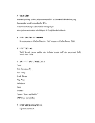 3. OBJEKTIF
Memberi peluang kepada pelajar memperolehi 10% markah kokurikulum yang
diguna pakai untuk kemasukan ke IPTA
Merapatkan hubungan silaturrahim antara pelajar
Mewujudkan suasana ceria kehidupan di Kolej Matrikulasi Perlis


4. PELAKSANAAN AKTIVITI
   Bermula pada awal bulan Disember 2007 hingga awal bulan Januari 2008.


5. PENYERTAAN
   Wajib kepada semua pelajar dan terbuka kepada staff dan pensyarah Kolej
   Matrikulasi Perlis


6. AKTIVITI YANG DIADAKAN
Futsal
Bola Keranjang 3’s
Bola Jaring
Sepak Takraw
Ping Pong
Badminton
Catur
Scrabble
Fantasy “Snake and Ladder”
KMP-Style ExploreRace


7. STRUKTUR ORGANISASI
   Seperti Lampiran A
 