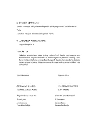 8. SUMBER KEWANGAN
Sumber kewangan dibiayai sepenuhnya oleh pihak pengurusan Kolej Matrikulasi
Perlis
Memohon penajaan minuman dari syarikat Nestle.


9. ANGGARAN PERBELANJAAN
   Seperti Lampiran B


10. PENUTUP
   Sekalung apresiasi dan jutaan terima kasih terlebih dahulu kami ucapkan atas
   kesudian Puan Pengarah memberikan pertimbangan dan perhatian terhadap kertas
   kerja ini. Kami berharap semoga Puan Pengarah dapat meluluskan kertas kerja ini
   supaya projek ini dapat dijalankan dengan jayanya bagi mencapai objektif yang
   sewajarnya.




Disediakan Oleh,                                     Disemak Oleh,


……………………                                             ……………………
(MOHAMAD KHAIRUL                                     (EN. YUSMEER @AMIR
NIZAM B. ABDUL AZIZ)                                 B. OTHMAN)


Pengerusi Exco Sukan dan                         Penasihat Exco Sukan dan
Kebudayaan,                                      Kebudayaan,
Jawatankuasa                                     Jawatankuasa
Perwakilan Pelajar.                              Perwakilan Pelajar
 