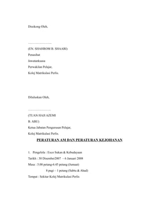 Disokong Oleh,




…………………..
(EN. SHAHROM B. SHAARI)
Penasihat
Jawatankuasa
Perwakilan Pelajar,
Kolej Matrikulasi Perlis.




Diluluskan Oleh,


………………….
(TUAN HAJI AZEMI
B. ABU)
Ketua Jabatan Pengurusan Pelajar,
Kolej Matrikulasi Perlis.

      PERATURAN AM DAN PERATURAN KEJOHANAN


1. Pengelola : Exco Sukan & Kebudayaan
Tarikh : 30 Disember2007 – 6 Januari 2008
Masa : 5.00 petang-6.45 petang (Jumaat)
               8 pagi – 1 petang (Sabtu & Ahad)
Tempat : Sekitar Kolej Matrikulasi Perlis
 