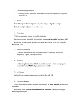 2. Undang-undang permainan
       2.1 Undang-undang permainan berdasarkan undang-undang tersebut yang telah
           disenaraikan


   3. Hadiah
   Hadiah berupa medal untuk johan, naib johan, tempat ketiga dan keempat
   Hadiah untuk johan berupa hamper dan piala


   4. Penyertaan
   Wajib menggunakan borang yang telah disediakan
   Borang penyertaan hendaklah dikembalikan pada atau sebelum 20 November 2007
   Penyertaan terbuka kepada semua pelajar Kolej Matrikulasi Perlis dan Staf Kolej
Matrikulasi Perlis


   5. Sistem pertandingan
       5.1 Sistem pertandingan akan ditantukan selepas tarikh tutup penyertaan
       (bergantung kepada jumlah penyertaan)


   6. Bantahan
       6.1 Sebarang bantahan hendaklah dikemukakan secara bertulis oleh pengurus
       pasukan bersama RM 10 selepas perlawanan berakhir.


   7. Juri Rayuan
   Juri terdiri daripada pensyarah, pengerusi kelab dan AJK JPP


   8. Perkara-perkara am
    Setiap pasukan perlu berada di tempat pertandingan 10 minit sebelum pertandingan
dijalankan.
   Penyertaan pasukan boleh dibatalkan dengan automatik sekiranya melanggar
peraturan pertandingan
 