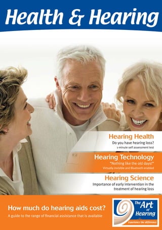 Health & Hearing 
Hearing Health 
Do you have hearing loss? 
1-minute self assessment test 
Hearing Technology 
How much do hearing aids cost? 
A guide to the range of financial assistance that is available 
“Nothing like the old days!” 
Virtually invisible and Bluetooth enabled 
Hearing Science 
Importance of early intervention in the 
treatment of hearing loss 
 