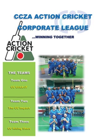 CCZA ACTION CRICKET
CORPORATE LEAGUE
…WINNING TOGETHER
THE TEAMS
Team One
CC Crick-IT
Team Two
The CC Impact
Team Three
CC Rising Stars
 