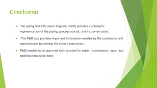 Conclusion
 The piping and Instrument Diagram (P&ID) provides a schematic
representation of the piping, process control, and instrumentation.
 The P&ID also provides important information needed by the constructor and
manufacturer to develop the other construction.
 P&ID needed to be approved and recorded for easier maintenance, repair and
modifications to be done.
16
 
