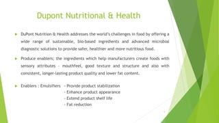Dupont Nutritional & Health
 DuPont Nutrition & Health addresses the world’s challenges in food by offering a
wide range of sustainable, bio-based ingredients and advanced microbial
diagnostic solutions to provide safer, healthier and more nutritious food.
 Produce enablers; the ingredients which help manufacturers create foods with
sensory attributes – mouthfeel, good texture and structure and also with
consistent, longer-lasting product quality and lower fat content.
 Enablers : Emulsifiers - Provide product stabilization
- Enhance product appearance
- Extend product shelf life
- Fat reduction
5
 