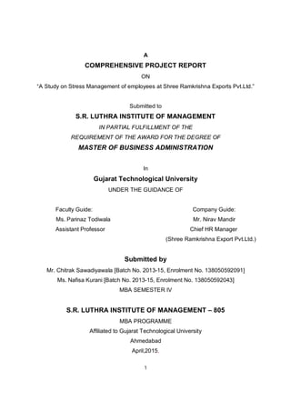 1
A
COMPREHENSIVE PROJECT REPORT
ON
“A Study on Stress Management of employees at Shree Ramkrishna Exports Pvt.Ltd.”
Submitted to
S.R. LUTHRA INSTITUTE OF MANAGEMENT
IN PARTIAL FULFILLMENT OF THE
REQUIREMENT OF THE AWARD FOR THE DEGREE OF
MASTER OF BUSINESS ADMINISTRATION
In
Gujarat Technological University
UNDER THE GUIDANCE OF
Faculty Guide: Company Guide:
Ms. Parinaz Todiwala Mr. Nirav Mandir
Assistant Professor Chief HR Manager
(Shree Ramkrishna Export Pvt.Ltd.)
Submitted by
Mr. Chitrak Sawadiyawala [Batch No. 2013-15, Enrolment No. 138050592091]
Ms. Nafisa Kurani [Batch No. 2013-15, Enrolment No. 138050592043]
MBA SEMESTER IV
S.R. LUTHRA INSTITUTE OF MANAGEMENT – 805
MBA PROGRAMME
Affiliated to Gujarat Technological University
Ahmedabad
April,2015.
 