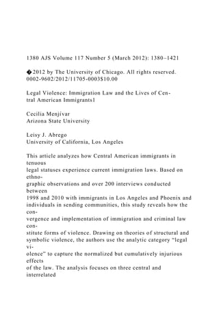 1380 AJS Volume 117 Number 5 (March 2012): 1380–1421
� 2012 by The University of Chicago. All rights reserved.
0002-9602/2012/11705-0003$10.00
Legal Violence: Immigration Law and the Lives of Cen-
tral American Immigrants1
Cecilia Menjı́var
Arizona State University
Leisy J. Abrego
University of California, Los Angeles
This article analyzes how Central American immigrants in
tenuous
legal statuses experience current immigration laws. Based on
ethno-
graphic observations and over 200 interviews conducted
between
1998 and 2010 with immigrants in Los Angeles and Phoenix and
individuals in sending communities, this study reveals how the
con-
vergence and implementation of immigration and criminal law
con-
stitute forms of violence. Drawing on theories of structural and
symbolic violence, the authors use the analytic category “legal
vi-
olence” to capture the normalized but cumulatively injurious
effects
of the law. The analysis focuses on three central and
interrelated
 