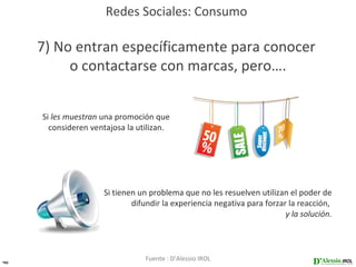 Redes Sociales: Consumo

     7) No entran específicamente para conocer
          o contactarse con marcas, pero….


     Si les muestran una promoción que
       consideren ventajosa la utilizan.




                     Si tienen un problema que no les resuelven utilizan el poder de
                             difundir la experiencia negativa para forzar la reacción,
                                                                         y la solución.




40
                                 Fuente : D’Alessio IROL
 