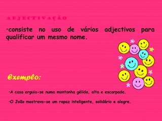 adjectivação
•consiste no uso de vários adjectivos para
qualificar um mesmo nome.
•A casa erguia-se numa montanha gélida, alta e escarpada.
•O João mostrava-se um rapaz inteligente, solidário e alegre.
Exemplo:
 
