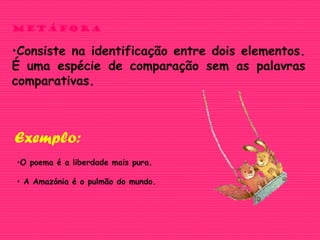 METÁFORA
•Consiste na identificação entre dois elementos.
É uma espécie de comparação sem as palavras
comparativas.
•O poema é a liberdade mais pura.
• A Amazónia é o pulmão do mundo.
Exemplo:
 