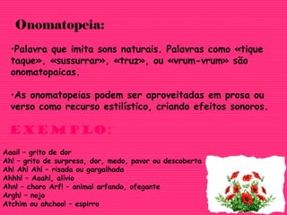 •Palavra que imita sons naturais. Palavras como «tique
taque», «sussurrar», «truz», ou «vrum-vrum» são
onomatopaicas.
•As onomatopeias podem ser aproveitadas em prosa ou
verso como recurso estilístico, criando efeitos sonoros.
Onomatopeia:
Exemplo:
Aaai! – grito de dor
Ah! – grito de surpresa, dor, medo, pavor ou descoberta
Ah! Ah! Ah! – risada ou gargalhada
Ahhh! – Aaah!, alívio
Ahn! – choro Arf! – animal arfando, ofegante
Argh! – nojo
Atchim ou ahchoo! – espirro
 