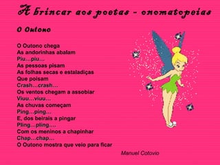 A brincar aos poetas - onomatopeias
O Outono
O Outono chega
As andorinhas abalam
Piu…piu…Piu…piu…
As pessoas pisam
As folhas secas e estaladiças
Que poisam
Crash…crash…Crash…crash…
Os ventos chegam a assobiar
Viuu…viuu…Viuu…viuu…
As chuvas começam
Ping…ping…Ping…ping…
E, dos beirais a pingar
Pling…pling….Pling…pling….
Com os meninos a chapinhar
Chap…chap…Chap…chap…
O Outono mostra que veio para ficar
Manuel Cotovio
 