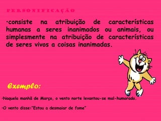 Personificação
•consiste na atribuição de características
humanas a seres inanimados ou animais, ou
simplesmente na atribuição de características
de seres vivos a coisas inanimadas.
•Naquela manhã de Março, o vento norte levantou-se mal-humorado.
•O vento disse:”Estou a desmaiar de fome”
Exemplo:
 
