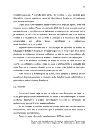 10



microcomputadores. A entrada para cartão de memória é uma conexão para
dispositivos como os usados em máquinas fotográficas e filmadoras, principalmente
para armazenar imagens.
       O pen drive é um dispositivo capaz de armazenar arquivos digitais, entre eles
imagens, vídeos, áudios. Possui uma conexão USB, isto é, uma conexão universal
que permite que o pen drive receba dados para armazenamento, ou transfira dados
já armazenados para outro equipamento. Entre as vantagens do pen drive a que se
destaca é a reusabilidade, que permite a utilização e a reutilização dos dados
armazenados       em      várias      bases       tecnológicas       e     plataformas.
(www.diaadiaeducacao.pr.gov.br)
       Segundo dados do Portal Dia a Dia Educação da Secretaria de Estado da
Educação do Estado do Paraná, os professores podem por meio do pen drive, salvar
objetos de aprendizagens para serem utilizados em sala de aula. Esses objetos são
recursos que podem complementar e apoiar o processo de ensino-aprendizagem.
       Com a TV Pendrive, instaladas em todas as escolas da rede estadual de
ensino, os professores poderão utilizá-las para o planejamento e execução das
aulas. Com ela, o professor vai poder gravar em um pen drive, trabalhos, exercícios,
atividades e outros materiais didáticos para expor em sala.
       Para repassar o material para os alunos, basta conectar o pendrive em um
aparelho de televisão adaptado e ministrar a aula. Esta tecnologia pode fortalecer e
potencializar a aprendizagem dos alunos.


2.2.7 Internet


       O uso da Internet, seja na sala de aula ou como ferramenta de apoio ao
aluno, pode proporcionar o melhoramento do ensino e da aprendizagem. A Internet
oportuniza desenvolver a própria aprendizagem baseado na construção do
conhecimento, compartilhando suas descobertas.
       As informações adquiridas através da Internet podem ser transformadas em
conhecimento, para isso é necessário que o professor conduza seus alunos a
construir esses conhecimentos.
       Dispondo sobre informação e conhecimento, MORAN nos diz:

                     Há uma certa confusão entre informação e conhecimento. Temos muitos
                     dados, muitas informações disponíveis. Na informação, os dados estão
 