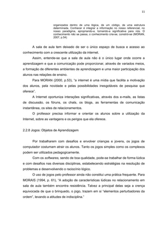 11



                     organizados dentro de uma lógica, de um código, de uma estrutura
                     determinada. Conhecer é integrar a informação no nosso referencial, no
                     nosso paradigma, apropriando-a, tornando-a significativa para nós. O
                     conhecimento não se passa, o conhecimento cria-se, constrói-se (MORAN,
                     2007, p.54)


      A sala de aula tem deixado de ser o único espaço de busca e acesso ao
conhecimento com a crescente utilização da internet.
      Assim, entende-se que a sala de aula não é o único lugar onde ocorre a
aprendizagem e que a comunicação pode proporcionar, através de variados meios,
a formação de diferentes ambientes de aprendizagem e uma maior participação dos
alunos nas relações de ensino.
      Para MORAN (2000, p.53), “a internet é uma mídia que facilita a motivação
dos alunos, pela novidade e pelas possibilidades inesgotáveis de pesquisa que
oferece”.
      A Internet oportuniza interações significativas, através dos e-mails, as listas
de discussão, os fóruns, os chats, os blogs, as ferramentas de comunicação
instantânea, os sites de relacionamentos.
      O professor precisa informar e orientar os alunos sobre a utilização da
Internet, sobre as vantagens e os perigos que ela oferece.


2.2.8 Jogos: Objetos de Aprendizagem


      Por trabalharem com desafios e envolver crianças e jovens, os jogos de
computador costumam atrair os alunos. Tanto os jogos simples como os complexos
podem ser utilizados pedagogicamente.
      Com os softwares, sendo de boa qualidade, pode-se trabalhar de forma lúdica
e com desafios nas diversas disciplinas, estabelecendo estratégias na resolução de
problemas e desenvolvendo o raciocínio lógico.
      O uso de jogos pelo professor ainda não constitui uma prática frequente. Para
MORAIS (1994, p. 61), “A adoção de características lúdicas no relacionamento em
sala de aula também encontra resistência. Talvez a principal delas seja a crença
equivocada de que o brinquedo, o jogo, trazem em si “elementos perturbadores da
ordem”, levando a atitudes de indisciplina.”
 