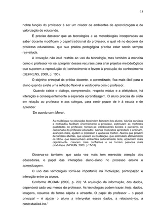 13



nobre função do professor é ser um criador de ambientes de aprendizagem e de
valorização do educando.
      É preciso destacar que as tecnologias e as metodologias incorporadas ao
saber docente modificam o papel tradicional do professor, o qual vê no decorrer do
processo educacional, que sua prática pedagógica precisa estar sendo sempre
reavaliada.
      A inovação não está restrita ao uso da tecnologia, mas também à maneira
como o professor vai se apropriar desses recursos para criar projetos metodológicos
que superem a reprodução do conhecimento e levem à produção do conhecimento
(BEHRENS, 2000, p. 103).
      O objetivo principal da prática docente, o aprendizado, fica mais fácil para o
aluno quando existe uma reflexão flexível e verdadeira com o professor.
       Quando existe o diálogo, compreensão, respeito mútuo e a afetividade, há
interação e consequentemente a esperada aprendizagem. O aluno precisa de afeto
em relação ao professor e aos colegas, para sentir prazer de ir à escola e de
aprender.
       De acordo com Moran,

                        As mudanças na educação dependem também dos alunos. Alunos curiosos
                        e motivados facilitam enormemente o processo, estimulam as melhores
                        qualidades do professor, tornam-se interlocutores lúcidos e parceiros de
                        caminhada do professor-educador. Alunos motivados aprendem e ensinam,
                        avançam mais, ajudam o professor a ajudá-los melhor. Alunos que provêm
                        de famílias abertas, que apóiam as mudanças, que estimulam afetivamente
                        os filhos, que desenvolvem ambientes culturalmente ricos, aprendem mais
                        rapidamente, crescem mais confiantes e se tornam pessoas mais
                        produtivas. (MORAN, 2000, p.17-18)


      Observa-se também, que cada vez mais tem merecido atenção dos
educadores,    o      papel   das   interações    aluno-aluno     no   processo     ensino    e
aprendizagem.
      O uso das tecnologias torna-se importante na motivação, participação e
interação entre os alunos.
      Conforme MORAN (2000, p. 29): “A aquisição da informação, dos dados,
dependerá cada vez menos do professor. As tecnologias podem trazer, hoje, dados,
imagens, resumos de forma rápida e atraente. O papel do professor – o papel
principal – é ajudar o aluno a interpretar esses dados, a relacioná-los, a
contextualizá-los.”
 