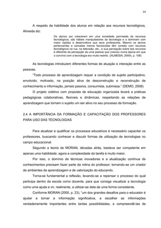 14



         A respeito da habilidade dos alunos em relação aos recursos tecnológicos,
Almeida diz:
                        Os alunos por crescerem em uma sociedade permeada de recursos
                        tecnológicos, são hábeis manipuladores da tecnologia e a dominam com
                        maior rapidez e desenvoltura que seus professores. Mesmo os alunos
                        pertencentes a camadas menos favorecidas têm contato com recursos
                        tecnológicos na rua, na televisão, etc., e sua percepção sobre tais recursos
                        é diferente da percepção de uma pessoa que cresceu numa época em que
                        o convívio com a tecnologia era muito restrito. (ALMEIDA, 2000c, p. 108)


         As tecnologias introduzem diferentes formas de atuação e interação entre as
pessoas.
         “Todo processo de aprendizagem requer a condição de sujeito participativo,
envolvido, motivado, na posição ativa de desconstrução e reconstrução de
conhecimento e informação, jamais passiva, consumista, submissa.” (DEMO, 2008)
         O projeto coletivo com proposta de educação organizada levará a práticas
pedagógicas colaborativas, flexíveis e dinâmicas, respeitando as relações de
aprendizagem que tornam o sujeito um ser ativo no seu processo de formação.


2.4 A IMPORTÂNCIA DA FORMAÇÃO E CAPACITAÇÃO DOS PROFESSORES
PARA USO DAS TECNOLOGIAS


         Para atualizar e qualificar os processos educativos é necessário capacitar os
professores, buscando conhecer e discutir formas de utilização de tecnologias no
campo educacional.
         Segundo a teoria de MORAN, décadas atrás, bastava ser competente em
apenas uma habilidade; agora a complexidade da tarefa é muito maior.
         Por isso, o domínio de técnicas inovadoras e a atualização contínua de
conhecimentos precisam fazer parte da rotina do professor; tornando-se um criador
de ambientes de aprendizagem e de valorização do educando.
         Torna-se fundamental a reflexão, levando-se a repensar o processo do qual
participa dentro da escola como docente, para que consiga visualizar a tecnologia
como uma ajuda e vir, realmente, a utilizar-se dela de uma forma consistente.
         Conforme MORAN (2000, p. 23), “um dos grandes desafios para o educador é
ajudar     a   tornar   a   informação      significativa,   a    escolher     as    informações
verdadeiramente importantes entre tantas possibilidades, a compreendê-las de
 