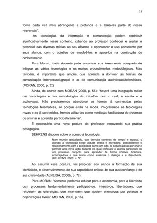 15



forma cada vez mais abrangente e profunda e a torná-las parte do nosso
referencial”.
        As      tecnologias   da    informação      e   comunicação       podem      contribuir
significativamente nesse contexto, cabendo ao professor conhecer e avaliar o
potencial das diversas mídias ao seu alcance e oportunizar o uso consciente por
seus alunos, com o objetivo de envolvê-los e apoiá-los na construção do
conhecimento.
       Para Moran, “cada docente pode encontrar sua forma mais adequada de
integrar as várias tecnologias e os muitos procedimentos metodológicos. Mas
também, é importante que amplie, que aprenda a dominar as formas de
comunicação interpessoal/grupal e as de comunicação audiviosual/telemáticas.
(MORAN, 2000, p. 32)
       Ainda, de acordo com MORAN (2000, p. 56): “haverá uma integração maior
das tecnologias e das metodologias de trabalhar com o oral, a escrita e o
audiovisual. Não precisaremos abandonar as formas já conhecidas pelas
tecnologias telemáticas, só porque estão na moda. Integraremos as tecnologias
novas e as já conhecidas. Iremos utilizá-las como mediação facilitadora do processo
de ensinar e aprender participativamente”.
       É necessário uma nova postura do professor, renovando sua prática
pedagógica.
       BEHRENS discorre sobre o acesso à tecnologia:
                        Num mundo globalizado, que derruba barreiras de tempo e espaço, o
                        acesso à tecnologia exige atitude crítica e inovadora, possibilitando o
                        relacionamento com a sociedade como um todo. O desafio passa por criar e
                        permitir uma nova ação docente na qual professor e alunos participam de
                        um processo conjunto para aprender de forma criativa, dinâmica,
                        encorajadora e que tenha como essência o diálogo e a descoberta.
                        (BEHRENS, 2000, p. 77)

       Ao assumir essa postura, vai propiciar aos alunos a formação de sua
identidade, o desenvolvimento de sua capacidade crítica, de sua autoconfiança e de
sua criatividade (ALMEIDA, 2000b, p. 79)
       Para MORAN, “somente podemos educar para a autonomia, para a liberdade
com processos fundamentalmente participativos, interativos, libertadores, que
respeitem as diferenças, que incentivem que apóiem orientados por pessoas e
organizações livres” (MORAN, 2000, p. 16).
 