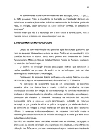 16



      No concomitante à formação do trabalhador em educação, GADOTTI (2000,
p. 251), descreve: "Hoje, o importante na formação do trabalhador (também do
trabalhador em educação) é saber trabalhar coletivamente, ter iniciativa, gostar do
risco, ter intuição, saber comunicar-se, saber resolver conflitos, ter estabilidade
emocional".
Pode-se dizer que não é a tecnologia em si que causa a aprendizagem, mas a
maneira como o professor e os alunos interagem com ela.


3. PROCEDIMENTOS METODOLÓGICOS


      Utilizou-se como metodologia uma pesquisa-ação de natureza qualitativa, por
meio da pesquisa bibliográfica e estudo de caso. Adotou-se um questionário com
questões fechadas e abertas, tendo como público alvo professores do Ensino
Fundamental e Médio do Colégio Estadual Otalípio Pereira de Andrade, localizado
no município de Campo Largo.
      O objetivo foi investigar práticas pedagógicas efetivas que conduzem à
melhor qualidade no processo de ensino e de aprendizagem pelo uso das
Tecnologias da Informação e Comunicação.
      Participaram da pesquisa dezoito professores do colégio, fazendo uso dos
recursos tecnológicos para desenvolvimento dos conteúdos do 2° bimestre.
      Na elaboração do questionário levou-se em consideração os seguintes
aspectos: série que desenvolveu o projeto, conteúdos trabalhados, recursos
tecnológicos utilizados. Em relação ao uso da tecnologia no conteúdo trabalhado foi
analisado o interesse dos alunos, disciplina, motivação, participação, aprendizagem,
dificuldade em trabalhar o conteúdo, resultados da utilização dos recursos
tecnológicos para o processo ensino-aprendizagem, indicação de recursos
tecnológicos que gostaria de utilizar na prática pedagógica que ainda não domina,
se aconselha os colegas a utilizar tecnologia em sala de aula pelos resultados
obtidos no processo ensino-aprendizagem, se considera importante mudar a
metodologia e utilizar mais vezes os recursos tecnológicos e a nota que daria a sua
aula utilizando tecnologia.
No início do trabalho foram realizadas reuniões com os diretores, pedagogos e
professores da escola para fazer uma explanação dos objetivos, a importância da
utilização das TICs para o processo ensino-aprendizagem, baseado em citações de
 