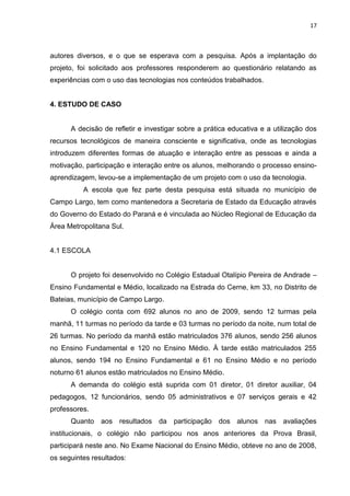 17



autores diversos, e o que se esperava com a pesquisa. Após a implantação do
projeto, foi solicitado aos professores responderem ao questionário relatando as
experiências com o uso das tecnologias nos conteúdos trabalhados.


4. ESTUDO DE CASO


      A decisão de refletir e investigar sobre a prática educativa e a utilização dos
recursos tecnológicos de maneira consciente e significativa, onde as tecnologias
introduzem diferentes formas de atuação e interação entre as pessoas e ainda a
motivação, participação e interação entre os alunos, melhorando o processo ensino-
aprendizagem, levou-se a implementação de um projeto com o uso da tecnologia.
          A escola que fez parte desta pesquisa está situada no município de
Campo Largo, tem como mantenedora a Secretaria de Estado da Educação através
do Governo do Estado do Paraná e é vinculada ao Núcleo Regional de Educação da
Área Metropolitana Sul.


4.1 ESCOLA


      O projeto foi desenvolvido no Colégio Estadual Otalípio Pereira de Andrade –
Ensino Fundamental e Médio, localizado na Estrada do Cerne, km 33, no Distrito de
Bateias, município de Campo Largo.
      O colégio conta com 692 alunos no ano de 2009, sendo 12 turmas pela
manhã, 11 turmas no período da tarde e 03 turmas no período da noite, num total de
26 turmas. No período da manhã estão matriculados 376 alunos, sendo 256 alunos
no Ensino Fundamental e 120 no Ensino Médio. À tarde estão matriculados 255
alunos, sendo 194 no Ensino Fundamental e 61 no Ensino Médio e no período
noturno 61 alunos estão matriculados no Ensino Médio.
      A demanda do colégio está suprida com 01 diretor, 01 diretor auxiliar, 04
pedagogos, 12 funcionários, sendo 05 administrativos e 07 serviços gerais e 42
professores.
      Quanto aos resultados da participação dos alunos nas avaliações
institucionais, o colégio não participou nos anos anteriores da Prova Brasil,
participará neste ano. No Exame Nacional do Ensino Médio, obteve no ano de 2008,
os seguintes resultados:
 