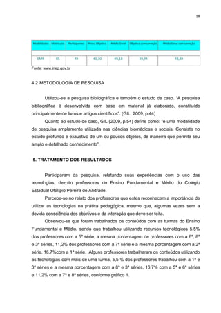 18




Modalidades Matriculas   Participantes   Prova Objetiva   Média Geral   Objetiva com correção   Média Geral com correção




   EMR          85           49             40,30           49,18              39,94                    48,89

Fonte: www.inep.gov.br



4.2 METODOLOGIA DE PESQUISA


         Utilizou-se a pesquisa bibliográfica e também o estudo de caso. “A pesquisa
bibliográfica é desenvolvida com base em material já elaborado, constituído
principalmente de livros e artigos científicos”. (GIL, 2009, p.44)
         Quanto ao estudo de caso, GIL (2009, p.54) define como: “é uma modalidade
de pesquisa amplamente utilizada nas ciências biomédicas e sociais. Consiste no
estudo profundo e exaustivo de um ou poucos objetos, de maneira que permita seu
amplo e detalhado conhecimento”.


5. TRATAMENTO DOS RESULTADOS


         Participaram da pesquisa, relatando suas experiências com o uso das
tecnologias, dezoito professores do Ensino Fundamental e Médio do Colégio
Estadual Otalípio Pereira de Andrade.
         Percebe-se no relato dos professores que estes reconhecem a importância de
utilizar as tecnologias na prática pedagógica, mesmo que, algumas vezes sem a
devida consciência dos objetivos e da interação que deve ser feita.
         Observou-se que foram trabalhados os conteúdos com as turmas do Ensino
Fundamental e Médio, sendo que trabalhou utilizando recursos tecnológicos 5,5%
dos professores com a 5ª série, a mesma porcentagem de professores com a 6ª, 8ª
e 3ª séries, 11,2% dos professores com a 7ª série e a mesma porcentagem com a 2ª
série, 16,7%com a 1ª série. Alguns professores trabalharam os conteúdos utilizando
as tecnologias com mais de uma turma, 5,5 % dos professores trabalhou com a 1ª e
3ª séries e a mesma porcentagem com a 8ª e 3ª séries, 16,7% com a 5ª e 6ª séries
e 11,2% com a 7ª e 8ª séries, conforme gráfico 1.
 
