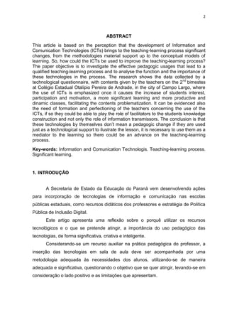 2



                                       ABSTRACT
This article is based on the perception that the development of Information and
Comunication Technologies (ICTs) brings to the teaching-learning process significant
changes, from the methodologies material support up to the conceptual models of
learning. So, how could the ICTs be used to improve the teaching-learning process?
The paper objective is to investigate the effective pedagogic usages that lead to a
qualified teaching-learning process and to analyse the function and the importance of
these technologies in the process. The research shows the data collected by a
technological questionnaire, with contents given by the teachers on the 2 nd bimestes
at Colégio Estadual Otalípio Pereira de Andrade, in the city of Campo Largo, where
the use of ICTs is emphasized once it causes the increase of students interest,
participation and motivation, a more significant learning and more productive and
dinamic classes, facilitating the contents problematization. It can be evidenced also
the need of formation and perfectioning of the teachers concerning the use of the
ICTs, if so they could be able to play the role of facilitators to the students knowledge
construction and not only the role of information transmissors. The conclusion is that
these technologies by themselves don’t mean a pedagogic change if they are used
just as a technological support to ilustrate the lesson, it is necessary to use them as a
mediator to the learning so there could be an advance on the teaching-learning
process.
Key-words: Information and Comunication Technologis. Teaching-learning process.
Significant learning.


1. INTRODUÇÂO


       A Secretaria de Estado da Educação do Paraná vem desenvolvendo ações
para incorporação de tecnologias de informação e comunicação nas escolas
públicas estaduais, como recursos didáticos dos professores e estratégia de Política
Pública de Inclusão Digital.
       Este artigo apresenta uma reflexão sobre o porquê utilizar os recursos
tecnológicos e o que se pretende atingir, a importância do uso pedagógico das
tecnologias, de forma significativa, criativa e inteligente.
       Considerando-se um recurso auxiliar na prática pedagógica do professor, a
inserção das tecnologias em sala de aula deve ser acompanhada por uma
metodologia adequada às necessidades dos alunos, utilizando-se de maneira
adequada e significativa, questionando o objetivo que se quer atingir, levando-se em
consideração o lado positivo e as limitações que apresentam.
 