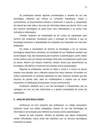 22



      Os professores fizeram algumas considerações a respeito do uso das
tecnologias,   relatando    que   reforça   os   conteúdos   trabalhados,   amplia   o
conhecimento, os documentários enfocam e direcionam o assunto, a necessidade
da internet ser mais veloz e de curso de informática básica aos alunos. Com o uso
dos recursos tecnológicos as aulas ficam mais interessantes e os alunos mais
motivados e interessados.
      Também relataram da necessidade de ter cursos de capacitação para
domínio dos programas necessários para a produção de materiais e que as
tecnologias favorecem a aplicabilidade de conteúdos que necessitam ser mais bem
detalhados.
      Foi citada a necessidade de dominar as tecnologias e ter os recursos
tecnológicos disponíveis e eficientes, em condições de uso. Relataram também que
as tecnologias, hoje, são necessárias para incentivar a aprendizagem, porém, faltam
cursos práticos para uso dessas tecnologias tanto para os professores quanto para
os alunos. Mesmo nos tempos modernos, existem alunos que desconhecem as
tecnologias, dificultando o rendimento do processo ensino-aprendizagem.
      Segundo os professores, quando se utiliza o visual e o sonoro os alunos
prestam mais atenção, pois o diferente sempre traz maior interesse, há também um
melhor entendimento no conteúdo trabalhado em sala. Disseram também que são
recursos de grande valia, dado às multidisciplinas e opções que se fazem
importantes na viabilização de pesquisas e novos conhecimentos.
      Finalizaram relatando que o uso das tecnologias é indispensável, que as
vantagens em seu uso são indiscutíveis e a grande necessidade de cursos de
capacitação.


6. ANÁLISE DOS RESULTADOS

      Verificou-se um bom empenho dos professores, no colégio pesquisado,
buscando inovar sua prática pedagógica, através do uso das tecnologias da
informação e comunicação para melhoria do processo ensino-aprendizagem.
      Apesar de todo empenho, também se percebeu que alguns professores
sentem dificuldades, outros ainda não trabalham com os recursos tecnológicos
existentes na escola.
 