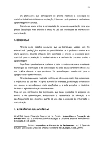 23



      Os professores que participaram do projeto inserindo a tecnologia no
conteúdo trabalhado relataram a motivação, interesse, participação e a melhoria na
aprendizagem dos alunos.
      Discutiu-se ainda, sobre a necessidade de cursos de capacitação para uma
prática pedagógica mais eficiente e eficaz no uso das tecnologias da informação e
comunicação.


7. CONCLUSÃO


      Através deste trabalho conclui-se que as tecnologias usadas com fim
educacional / pedagógico ampliam as possibilidades de o professor ensinar e o
aluno aprender. Quando utilizada com significado e critério, a tecnologia pode
contribuir para a produção do conhecimento e a melhoria do processo ensino -
aprendizagem.
      O professor precisa buscar conhecer e estar consciente de que a adoção de
tecnologias da informação e da comunicação na área educacional tem reflexos na
sua prática docente e nos processos de aprendizagem, conduzindo para a
apropriação de conhecimentos.
      Através da pesquisa realizada verificou-se, através do relato dos professores,
a importância do uso das TICs pelo aumento do interesse, participação e motivação
dos alunos, a aprendizagem mais significativa e a aula produtiva e dinâmica,
facilitando a problematização dos conteúdos.
Para um uso significativo das tecnologias, que traga resultados no processo de
ensino e de aprendizagem, evidencia-se a necessidade da formação e o
aperfeiçoamento dos docentes quanto ao uso das tecnologias da informação e
comunicação.


7. REFERÊNCIAS BIBLIOGRÁFICAS


ALMEIDA, Maria Elisabeth Bianconcini de. ProInfo: Informática e Formação de
Professores. vol. 1. Série de Estudos Educação a Distância. Brasília: Ministério da
Educação, Seed, 2000b.

___________. ProInfo: Informática e Formação de Professores. vol. 2 Série de
Estudos Educação a Distância Brasília: Ministério da Educação, Seed, 2000c.
 