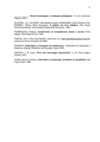 25



_____________. Novas tecnologias e mediação pedagógica. 13. ed. Campinas:
Papirus, 2007.

OLIVEIRA, J.A.; OLIVEIRA, João Batista Araújo; GUIMARÃES, Sonia Dantas Pinto;
BOMÉRY, Helena Maria Bousquet. A política do livro didático. São Paulo:
Summs/Campinas: Universidade Estadual de Campinas, 1984.

PERRENOUD, Philippe. Construindo as competências desde a escola. Porto
Alegre: Artes Médicas Sul, 1999.

PORTAL DIA A DIA EDUCAÇÃO, disponível em www.diaadiaeducacao.pr.gov.br,
acesso em 04 de novembro de 2009.

PROINFO: Informática e formação de professores / Secretaria de Educação a
Distância. Brasília: Ministério da Educação, Seed, 2000.

SANCHO, J. M. (org.). Para uma tecnologia educacional. 2. ed. Porto Alegre:
Artmed, 2001.

TAJRA, Sanmya Feitosa. Informática na educação: professor na atualidade. São
Paulo: Érica, 1998.
 