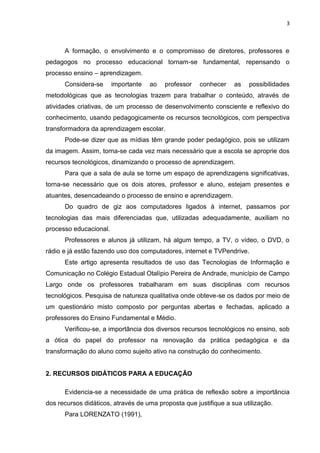 3



      A formação, o envolvimento e o compromisso de diretores, professores e
pedagogos no processo educacional tornam-se fundamental, repensando o
processo ensino – aprendizagem.
      Considera-se      importante   ao   professor   conhecer    as   possibilidades
metodológicas que as tecnologias trazem para trabalhar o conteúdo, através de
atividades criativas, de um processo de desenvolvimento consciente e reflexivo do
conhecimento, usando pedagogicamente os recursos tecnológicos, com perspectiva
transformadora da aprendizagem escolar.
      Pode-se dizer que as mídias têm grande poder pedagógico, pois se utilizam
da imagem. Assim, torna-se cada vez mais necessário que a escola se aproprie dos
recursos tecnológicos, dinamizando o processo de aprendizagem.
      Para que a sala de aula se torne um espaço de aprendizagens significativas,
torna-se necessário que os dois atores, professor e aluno, estejam presentes e
atuantes, desencadeando o processo de ensino e aprendizagem.
      Do quadro de giz aos computadores ligados à internet, passamos por
tecnologias das mais diferenciadas que, utilizadas adequadamente, auxiliam no
processo educacional.
      Professores e alunos já utilizam, há algum tempo, a TV, o vídeo, o DVD, o
rádio e já estão fazendo uso dos computadores, internet e TVPendrive.
      Este artigo apresenta resultados de uso das Tecnologias de Informação e
Comunicação no Colégio Estadual Otalípio Pereira de Andrade, município de Campo
Largo onde os professores trabalharam em suas disciplinas com recursos
tecnológicos. Pesquisa de natureza qualitativa onde obteve-se os dados por meio de
um questionário misto composto por perguntas abertas e fechadas, aplicado a
professores do Ensino Fundamental e Médio.
      Verificou-se, a importância dos diversos recursos tecnológicos no ensino, sob
a ótica do papel do professor na renovação da prática pedagógica e da
transformação do aluno como sujeito ativo na construção do conhecimento.


2. RECURSOS DIDÁTICOS PARA A EDUCAÇÃO

      Evidencia-se a necessidade de uma prática de reflexão sobre a importância
dos recursos didáticos, através de uma proposta que justifique a sua utilização.
      Para LORENZATO (1991),
 