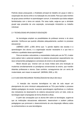5



Partindo desse pressuposto, a finalidade principal do trabalho em grupo é obter a
cooperação dos alunos entre si na realização de uma tarefa. Para que cada membro
do grupo possa contribuir na aprendizagem comum, é necessário que todos estejam
familiarizados com o tema em estudo. Por essa razão, exige-se que a atividade
grupal seja precedida de uma exposição, conversação introdutória ou trabalho
individual.


2.1 TECNOLOGIAS APLICADAS À EDUCAÇÃO


       As tecnologias ampliam as possibilidades do professor ensinar e do aluno
aprender. Verifica-se que quando utilizadas adequadamente, auxiliam no processo
educacional.
       LIBÂNEO (2007, p.309) afirma que: “o grande objetivo das escolas é a
aprendizagem dos alunos, e a organização escolar necessária é a que leva a
melhorar a qualidade dessa aprendizagem”.
       Para as escolas e educadores, a necessidade criada pelo uso da TIC, é saber
como aplicar todo o potencial existente no sistema educacional, especialmente nos
seus componentes pedagógicos e processos de ensino e de aprendizagem.
       Moran discute que, “ensinar com as novas mídias será uma revolução se
mudarmos simultaneamente os paradigmas convencionais do ensino, que mantêm
distantes professores e alunos. Caso contrário, conseguiremos dar um verniz de
modernidade, sem mexer no essencial”. (MORAN, 2000, p. 63)
.
2.2 O USO DOS RECURSOS TECNOLÓGICOS NA SALA DE AULA


        A inserção dos recursos tecnológicos na sala de aula requer um
planejamento de como introduzir adequadamente as TICs para facilitar o processo
didático-pedagógico da escola, buscando aprendizagens significativas e a melhoria
dos indicadores de desempenho do sistema educacional como um todo, onde as
tecnologias sejam empregadas de forma eficiente e eficaz.
       A partir das concepções que os alunos têm sobre as tecnologias, sugere-se
que as instituições educacionais elaborarem, desenvolvam e avaliem práticas
pedagógicas que promovam o desenvolvimento de uma disposição reflexiva sobre
os conhecimentos e os usos tecnológicos.
 
