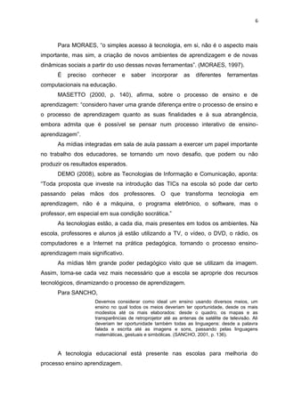 6



      Para MORAES, “o simples acesso à tecnologia, em si, não é o aspecto mais
importante, mas sim, a criação de novos ambientes de aprendizagem e de novas
dinâmicas sociais a partir do uso dessas novas ferramentas”. (MORAES, 1997).
      É   preciso   conhecer    e   saber     incorporar     as    diferentes    ferramentas
computacionais na educação.
      MASETTO (2000, p. 140), afirma, sobre o processo de ensino e de
aprendizagem: “considero haver uma grande diferença entre o processo de ensino e
o processo de aprendizagem quanto as suas finalidades e à sua abrangência,
embora admita que é possível se pensar num processo interativo de ensino-
aprendizagem”.
      As mídias integradas em sala de aula passam a exercer um papel importante
no trabalho dos educadores, se tornando um novo desafio, que podem ou não
produzir os resultados esperados.
      DEMO (2008), sobre as Tecnologias de Informação e Comunicação, aponta:
“Toda proposta que investe na introdução das TICs na escola só pode dar certo
passando pelas mãos dos professores. O que transforma tecnologia em
aprendizagem, não é a máquina, o programa eletrônico, o software, mas o
professor, em especial em sua condição socrática.”
      As tecnologias estão, a cada dia, mais presentes em todos os ambientes. Na
escola, professores e alunos já estão utilizando a TV, o vídeo, o DVD, o rádio, os
computadores e a Internet na prática pedagógica, tornando o processo ensino-
aprendizagem mais significativo.
      As mídias têm grande poder pedagógico visto que se utilizam da imagem.
Assim, torna-se cada vez mais necessário que a escola se aproprie dos recursos
tecnológicos, dinamizando o processo de aprendizagem.
      Para SANCHO,
                    Devemos considerar como ideal um ensino usando diversos meios, um
                    ensino no qual todos os meios deveriam ter oportunidade, desde os mais
                    modestos até os mais elaborados: desde o quadro, os mapas e as
                    transparências de retroprojetor até as antenas de satélite de televisão. Ali
                    deveriam ter oportunidade também todas as linguagens: desde a palavra
                    falada e escrita até as imagens e sons, passando pelas linguagens
                    matemáticas, gestuais e simbólicas. (SANCHO, 2001, p. 136).



      A tecnologia educacional está presente nas escolas para melhoria do
processo ensino aprendizagem.
 