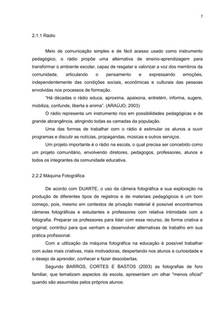 7



2.1.1 Rádio


       Meio de comunicação simples e de fácil acesso usado como instrumento
pedagógico, o rádio propõe uma alternativa de ensino-aprendizagem para
transformar o ambiente escolar, capaz de resgatar e valorizar a voz dos membros da
comunidade,       articulando   o   pensamento        e   expressando       emoções,
independentemente das condições sociais, econômicas e culturais das pessoas
envolvidas nos processos de formação.
       “Há décadas o rádio educa, aproxima, apaixona, entretém, informa, sugere,
mobiliza, confunde, liberta e anima”. (ARAÚJO, 2003)
       O rádio representa um instrumento rico em possibilidades pedagógicas e de
grande abrangência, atingindo todas as camadas da população.
       Uma das formas de trabalhar com o rádio é estimular os alunos a ouvir
programas e discutir as notícias, propagandas, músicas e outros serviços.
       Um projeto importante é o rádio na escola, o qual precisa ser concebido como
um projeto comunitário, envolvendo diretores, pedagogos, professores, alunos e
todos os integrantes da comunidade educativa.


2.2.2 Máquina Fotográfica

       De acordo com DUARTE, o uso da câmera fotográfica e sua exploração na
produção de diferentes tipos de registros e de materiais pedagógicos é um bom
começo, pois, mesmo em contextos de privação material é possível encontrarmos
câmeras fotográficas e estudantes e professores com relativa intimidade com a
fotografia. Preparar os professores para lidar com esse recurso, de forma criativa e
original, contribui para que venham a desenvolver alternativas de trabalho em sua
prática profissional.
       Com a utilização da máquina fotográfica na educação é possível trabalhar
com aulas mais criativas, mais motivadoras, despertando nos alunos a curiosidade e
o desejo de aprender, conhecer e fazer descobertas.
       Segundo BARROS, CORTES E BASTOS (2003) as fotografias de foro
familiar, que tematizam aspectos da escola, apresentam um olhar "menos oficial"
quando são assumidas pelos próprios alunos:
 