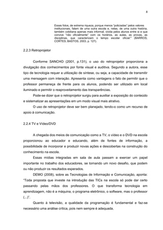 8



                        Essas fotos, de extrema riqueza, porque menos “policiadas” pelos valores
                        institucionais, falam de uma outra escola e, nelas, de uma outra história,
                        também cotidiana apenas mais informal, vivida pelos alunos entre si e que
                        convive “não oficialmente” com os horários, as aulas, as provas, as
                        disciplinas, que caracterizam o tempo escolar oficial." (BARROS;
                        CORTES; BASTOS, 2003, p. 127).


2.2.3 Retroprojetor


          Conforme SANCHO (2001, p.131), o uso do retroprojetor proporciona a
divulgação dos conhecimentos por fonte visual e auditiva. Segundo a autora, esse
tipo de tecnologia requer a utilização de síntese, ou seja, a capacidade de transmitir
uma mensagem com interação. Apresenta como vantagens o fato de permitir que o
professor permaneça de frente para os alunos, podendo ser utilizado em local
iluminado e permitir o reaproveitamento das transparências.
          Pode-se dizer que o retroprojetor surgiu para auxiliar a exposição do conteúdo
e sistematizar as apresentações em um modo visual mais atrativo.
          O uso de retroprojetor deve ser bem planejado, tendo-o como um recurso de
apoio à comunicação.


2.2.4 TV e Vídeo/DVD


          A chegada dos meios de comunicação como a TV, o vídeo e o DVD na escola
proporcionou ao educador e educando, além de fontes de informação, a
possibilidade de incorporar e produzir novas ações e descobertas na construção do
conhecimento na escola.
          Essas mídias integradas em sala de aula passam a exercer um papel
importante no trabalho dos educadores, se tornando um novo desafio, que podem
ou não produzir os resultados esperados.
          DEMO (2008), sobre as Tecnologias de Informação e Comunicação, aponta:
“Toda proposta que investe na introdução das TICs na escola só pode dar certo
passando pelas mãos dos professores. O que transforma tecnologia em
aprendizagem, não é a máquina, o programa eletrônico, o software, mas o professor
(...)”.
          Quanto à televisão, a qualidade da programação é fundamental e faz-se
necessário uma análise crítica, pois nem sempre é adequada.
 