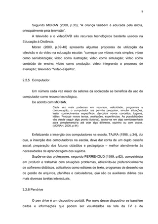 9



      Segundo MORAN (2000, p.33), “A criança também é educada pela mídia,
principalmente pela televisão”.
      A televisão e o vídeo/DVD são recursos tecnológicos bastante usados na
Educação à Distância.
      Moran (2000, p.39-40) apresenta algumas propostas de utilização da
televisão e do vídeo na educação escolar: “começar por vídeos mais simples; vídeo
como sensibilização; vídeo como ilustração; vídeo como simulação; vídeo como
conteúdo de ensino; vídeo como produção; vídeo integrando o processo de
avaliação; televisão/ “Vídeo-espelho”.


2.2.5 Computador


      Um número cada vez maior de setores da sociedade se beneficia do uso do
computador como recurso tecnológico.
      De acordo com MORAN,
                      Cada vez mais poderoso em recursos, velocidade, programas e
                      comunicação, o computador nos permite pesquisar, simular situações,
                      testar conhecimentos específicos, descobrir novos conceitos, lugares,
                      idéias. Produzir novos textos, avaliações, experiências. As possibilidades
                      vão desde seguir algo pronto (tutorial), apoiar-se em algo semidesenhado
                      para complementá-lo até criar algo diferente, sozinho ou com outros.
                      (MORAN, 2000, p.44)


      Enfatizando a inserção dos computadores na escola, TAJRA (1998, p.34), diz
que, a inserção dos computadores na escola, deve dar conta de um duplo desafio
social: preparação dos futuros cidadãos e pedagógico – melhor atendimento às
necessidades de aprendizagem dos sujeitos.
      Supõe-se dos professores, segundo PERRENOUD (1999, p.62), competência
em produzir e trabalhar com situações problemas, utilizando-se preferencialmente
de softwares didáticos, aplicativos como editores de texto, programas de desenho ou
de gestão de arquivos, planilhas e calculadoras, que são os auxiliares diários das
mais diversas tarefas intelectuais.


2.2.6 Pendrive


      O pen drive é um dispositivo portátil. Por meio desse dispositivo se transfere
dados e informações que podem ser visualizados na tela da TV e de
 