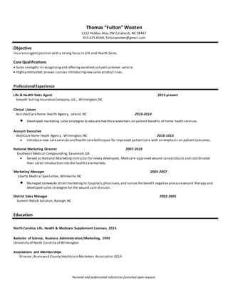 Thomas “Fulton” Wooten
1112 Hidden Way SW Calabash, NC 28467
910.625.6568; fultonwooten@gmail.com
Objective
Insuranceagent position with a strong focus in Life and Health Sales.
Core Qualifications
• Sales strengths in recognizingand offering excellent valued customer service.
• Highly motivated; proven success introducingnewsales product lines.
Professional Experience
Life & Health Sales Agent 2015-present
Smooth SailingInsuranceCompany,LLC., Wilmington,NC
Clinical Liaison
Assisted CareHome Health Agency, Leland, NC 2010-2014
 Developed marketing sales strategies to educate healthcareworkers on patient benefits of home heath services.
Account Executive
WellCareHome Heath Agency, Wilmington,NC 2010-1013
 Introduce new saleservices and health caretechniques for improved patient care with an emphasis on patient outcomes.
National Marketing Director 2007-2010
Southeast Medical Compounding, Savannah,GA
 Served as National MarketingInstructor for newly developed, Medicare-approved wound careproducts and coordinated
their sales introduction into the health caremarkets.
Marketing Manager 2005-2007
Liberty Medical Specialties, Whiteville,NC
 Managed statewide directmarketing to hospitals,physicians,and nurses the benefit negative pressurewound therapy and
developed sales strategies for the wound care division.
District Sales Manager 2002-2005
Summit Rehab Solution, Raleigh,NC
Education
North Carolina Life, Health & Medicare Supplement Licenses, 2015
Bachelor of Science, Business Administration/Marketing, 1993
University of North CarolinaatWilmington
Associations and Memberships
Director, Brunswick County HealthcareMarketers Association 2014
Personal and professional references furnished upon request.
 